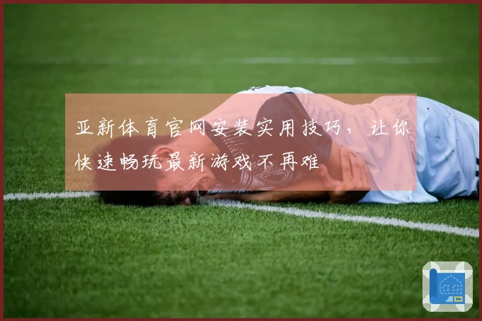 亚新体育官网安装实用技巧，让你快速畅玩最新游戏不再难