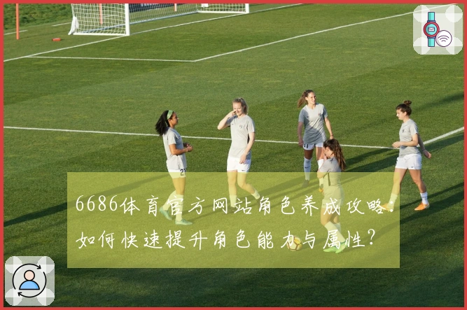 6686体育官方网站角色养成攻略：如何快速提升角色能力与属性？