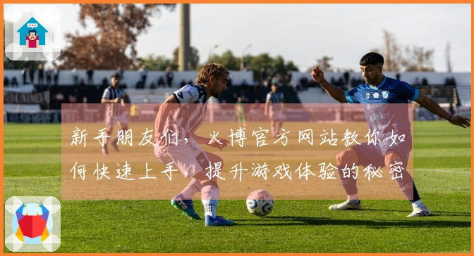 新手朋友们，火博官方网站教你如何快速上手，提升游戏体验的秘密技巧！