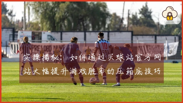 实操揭秘：如何通过买球站官方网站大幅提升游戏胜率的压箱底技巧