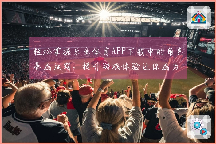 轻松掌握乐竞体育APP下载中的角色养成诀窍,提升游戏体验让你成为高手