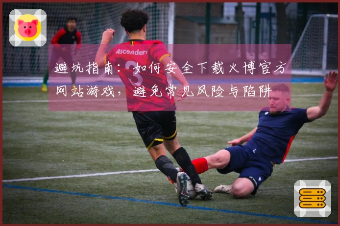 避坑指南：如何安全下载火博官方网站游戏，避免常见风险与陷阱