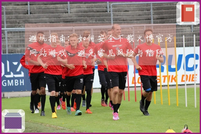 避坑指南：如何安全下载火博官方网站游戏，避免常见风险与陷阱