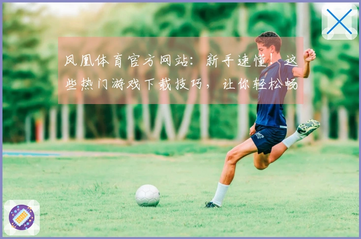 凤凰体育官方网站：新手速懂！这些热门游戏下载技巧，让你轻松畅玩不走弯路