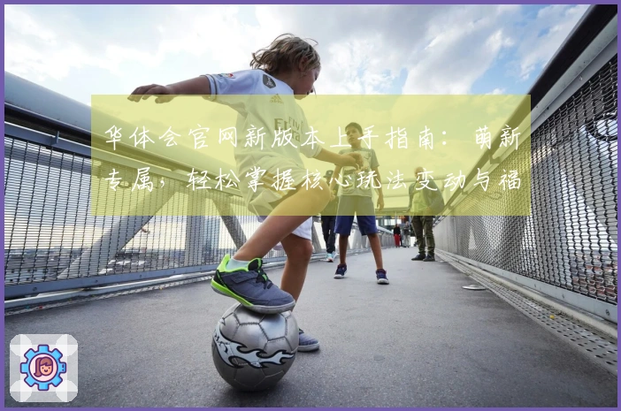 华体会官网新版本上手指南：萌新专属，轻松掌握核心玩法变动与福利