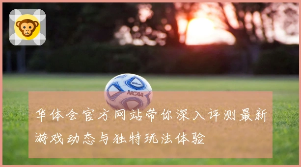 华体会官方网站带你深入评测最新游戏动态与独特玩法体验