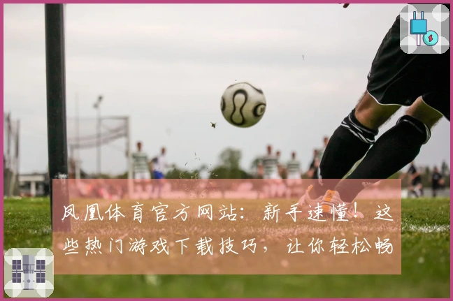 凤凰体育官方网站:新手速懂!这些热门游戏下载技巧,让你轻松畅玩不走弯路
